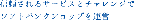 信頼されるサービスとチャレンジでソフトバンクショップを運営