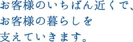 お客様のいちばん近くで、お客様の暮らしを支えていきます。