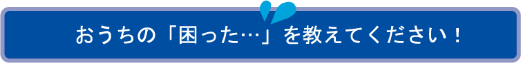 おうちの「困った…」を教えてください！